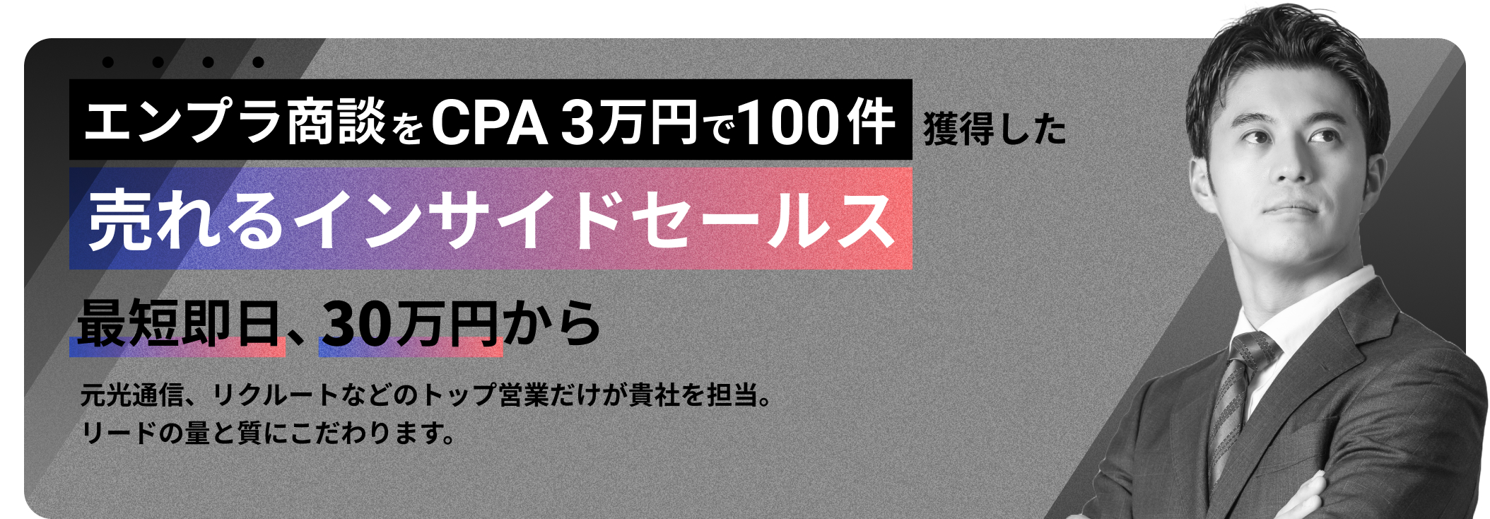 エンプラ商談をCPA万円で100件獲得した売れるインサイドセールス
      最短即日、30万円から
      元光通信、リクルートなどのトップ営業だけが貴社を担当。
      リードの量と質にこだわります。